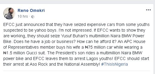 Omokri has once again slammed Yusuf and called on the Economic and Financial Crimes Commision to seize Yusuf’s BMW Superbike because no one knows the source of his. Reno posted via his Facebook page; “EFCC just announced that they have seized expensive cars from some youths suspected to be yahoo boys. I‘m not impressed. If EFCC wants to show they are working, they should seize Yusuf Buhari’s multimillion Naira BMW Power Bike.” “Does he have a job or business? How can he afford it? An APC House of Representatives member buys his wife a ₦75 million car while wearing a ₦1.5 million Gucci suit.” “The President’s son rides a multimillion Naira BMW power bike and EFCC leaves them to arrest Lagos youths! EFCC should start their arrest at Aso Rock and the National Assembly! #ThisIsNigeria”